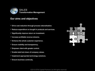 Virtual team Our aims and objectives Drive cost reduction through process rationalisation. Reduce expenditure on bought in products and services. Significantly improve return on investment. Increase profitable revenue streams. Enhance the whole customer experience.  Ensure visibility and transparency. Empower client with greater control. Enable total lock down of company values. Implement appropriate technology solutions. Ensure business continuity. ©2010 BTM Capital Partners Ltd All rights reserved SALES Transformation Management 