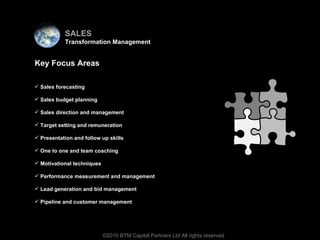 Virtual team Key Focus Areas Sales forecasting Sales budget planning Sales direction and management Target setting and remuneration   Presentation and follow up skills One to one and team coaching Motivational techniques Performance measurement and management Lead generation and bid management Pipeline and customer management ©2010 BTM Capital Partners Ltd All rights reserved SALES Transformation Management 