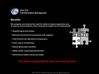 Virtual team Impartial inputs and actions.  Removed from financial transactions with suppliers.  Total financial and operational transparency.  Fixed, easy to forecast fees.  Shared deliverables and KPIs. Highly visible, measurable performance.  Performance related commercial model. ©2010 BTM Capital Partners Ltd All rights reserved The more we generate for you, the more we earn! Benefits We recognise and embrace the need for clients to reduce expenditure and as such we ensure that ALL of our commercial models are of mutual benefit  SALES Transformation Management 