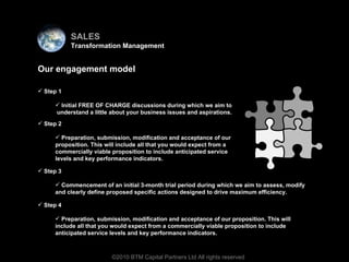 Virtual team Our engagement model Step 1 Initial FREE OF CHARGE discussions during which we aim to  understand a little about your business issues and aspirations.  ©2010 BTM Capital Partners Ltd All rights reserved Step 2 Preparation, submission, modification and acceptance of our proposition. This will include all that you would expect from a commercially viable proposition to include anticipated service levels and key performance indicators.  Step 3 Commencement of an initial 3-month trial period during which we aim to assess, modify and clearly define proposed specific actions designed to drive maximum efficiency.  Step 4 Preparation, submission, modification and acceptance of our proposition. This will include all that you would expect from a commercially viable proposition to include anticipated service levels and key performance indicators.  SALES Transformation Management 