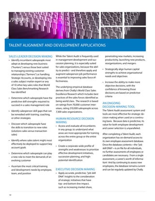 TAlenT AliGnMenT And developMenT AppliCATionS

SAleS leAder deCiSion MAkinG                  While the Talent Audit is frequently used       penetrating new markets, increasing
•	 identify incumbent salespeople most        in management development and suc-              productivity, launching new products,
   adept at developing new business           cession planning, it is especially suited       reorganizations, and mergers
   (“hunters”) versus those best suited       for sales organizations, because the abil-
                                              ity to predict - and therefore apply and      •	 Strategically align human capital
   to managing existing customer
                                              augment salesperson job performance              strengths to achieve organizational
   relationships (“farmers”) or handling
                                              is essential to improving sales force ef-        needs and objectives
   Strategic Accounts, or developing into
   a sales subject matter expert or any       fectiveness.                                  •	 increase the ability to make more
   of 10 other key sales roles that World                                                      objective decisions, with the
                                              The underlying empirical database
   Class Sales benchmarking research                                                           confidence of knowing those
                                              derives from Chally’s World Class Sales
   has identified                                                                              decisions are based on predictive
                                              excellence research which includes best
                                              practices of the sales forces identified as      criteria
•	 determine which salespeople have the
   predictive skill strengths required to     being world class. The research is based
                                              on ratings from 70,000 customer inter-
                                                                                            An onGoinG
   succeed in a sales management role
                                              views, rating 210,000 salespeople across
                                                                                            deCiSion-MAkinG Tool
•	 identify salesperson skill gaps that can                                                 The Talent Audit assessment system and
                                              7,300 sales organizations.
   be remedied with training, coaching,                                                     tools are most effective for strategic de-
   or other strategies                                                                      cision making when used on a continu-
                                              huMAn reSourCe deCiSion
                                                                                            ing basis. because data is predictive, its
•	 discover which salespeople have
                                              MAkinG
                                                                                            value for both employee development
                                              •	 Access and evaluate all incumbents
   the skills to transition to new roles                                                    and career selection is unparalleled.
                                                 in any group, to understand what
   (solutions sales versus transaction
                                                 areas are most appropriate for training    After completing a Talent Audit, each
   sales)
                                                 across the entire group or the entire      organization has on-demand access to
•	 identify where sales talent might most        organization                               its own employee assessment database.
   effectively be deployed to support key                                                   once the database contents—the “job
                                              •	 Create a corporate-wide profile of
   account goals                                                                            skill dnA”—is on file for all individuals,
                                                 strengths and weaknesses to prioritize
                                                 effective development initiatives,         no further assessments of employees or
•	 determine which salespeople can play
                                                                                            candidates are necessary. From a single
   a new role to meet the demands of an          succession planning, and high-
                                                                                            assessment, a career’s worth of informa-
   evolving customer                             potential identification
                                                                                            tion! And by continuing to assess new
•	 Ascertain the most critical training                                                     employees, the database remains current
   and development needs by employee,         exeCuTive deCiSion MAkinG                     and can be regularly updated by Chally.
   team, and position                         •	 Apply accurate, predictive, “job skill
                                                 dnA” insights to the consideration
                                                 of strategic initiatives that have
                                                 top- and bottom-line impact,
                                                 such as increasing market share,

14
 