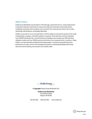 AbouT ChAlly
Chally Group Worldwide was founded in 1973 through a grant from the u.S. justice department
to develop a selection assessment to measure the skills and motivation of law enforcement
candidates and predict who would be most successful. our measurements had to be accurate,
statistically valid predictors, and legally defensible.
Chally’s success led us to our next goal (also in 1973) to adapt our assessment process to the study
of salespeople, managers, and other positions in business. Since that time, we have evaluated
over 250,000 individuals. our current performance database also includes over 400 sales force
validation studies and over 70,000 extensive interviews of our corporate clients’ customers. Today,
Chally is an internationally-recognized technology leader in assessing and predicting future
performance for sales, service, and management positions, evaluating developmental needs,
sales force benchmarking, and customer and market audits.




                                                        WOR L DW I D E




                            © Copyright Chally Group Worldwide 2011

                                    Chally Group Worldwide
                                       3123 research blvd
                                       dayton, oh 45420

                        937.259.1200     800.254.5995          www.chally.com




                                                                                                       please recycle
                                                                                                               112811
 