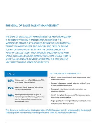 The GoAl oF SAleS TAlenT MAnAGeMenT


The GoAl oF SAleS TAlenT MAnAGeMenT For Any orGAnizATion
iS To idenTiFy The riGhT TAlenT eArly, SCreen ouT The
MiSMATCheS beFore They Are hired, reTAin The hiGh poTenTiAl
TAlenT you WAnT To keep, And idenTiFy And develop TAlenT
For FuTure opporTuniTieS WiThin The orGAnizATion. An
AudiT oF A SAleS TAlenT pool provideS orGAnizATionS WiTh
eASily ACCeSSible deCiSion MAkinG ToolS ThAT enAble TheM To
SeleCT, AliGn, enGAGe, develop And reTAin The SAleS TAlenT
neCeSSAry To drive STrATeGiC objeCTiveS.




    FACTS:                                                    SAleS TAlenT AudiTS CAn help you:
                                                              •	 identify trends, gaps, and needs at the organizational, team,
                                                                 and individual levels
    65%      of salespeople who fail could be successful in
             other roles in the organization
                                                              •	 Compare individuals to multiple sales roles to identify best
                                                                 fit roles and talent optimization

    15%      Fewer than 15% of “Superstar” salespeople
             succeed in management                            •	 Strategically make decisions on sales promotions and
                                                                 succession planning

    70% of strong inside salespeople are good atwhen
        maintaining client relationships, yet fail
                                                              •	 identify strengths and weaknesses of the sales organization
                                                                 down to the competency level
             asked to drive new business development
             with outside accounts                            •	 Target specific sales training and development needs across
                                                                multiple levels of the organization



This document outlines what it takes to make a World Class sales force by understanding the types of
salespeople and how to measure their specific sales “dnA” to optimize performance.



2
 