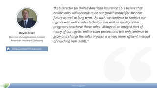 www.mikogo.com
Dave Oliver
Director of e-Applications, United
American Insurance Company
“As a Director for United American Insurance Co. I believe that
online sales will continue to be our growth model for the near
future as well as long term. As such, we continue to support our
agents with online sales techniques as well as quality online
programs to achieve those sales. Mikogo is an integral part of
many of our agents’ online sales process and will only continue to
grow and change the sales process to a new, more efficient method
of reaching new clients.”
www2.unitedamerican.com
 