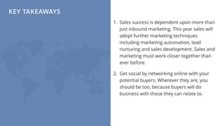 KEY TAKEAWAYS
1. Sales success is dependent upon more than
just inbound marketing. This year sales will
adopt further marketing techniques
including marketing automation, lead
nurturing and sales development. Sales and
marketing must work closer together than
ever before.
2. Get social by networking online with your
potential buyers. Wherever they are, you
should be too, because buyers will do
business with those they can relate to.
 