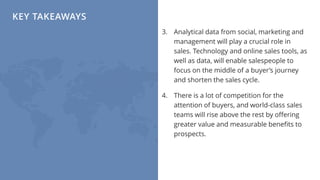 KEY TAKEAWAYS
3. Analytical data from social, marketing and
management will play a crucial role in
sales. Technology and online sales tools, as
well as data, will enable salespeople to
focus on the middle of a buyer’s journey
and shorten the sales cycle.
4. There is a lot of competition for the
attention of buyers, and world-class sales
teams will rise above the rest by offering
greater value and measurable benefits to
prospects.
 