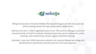 Mikogo incorporates innovative desktop sharing technology to provide an easy-to-use
online meeting solution for high-quality online collaboration.
Used by more than 1 million registered users in over 180 countries, Mikogo’s customers
consist primarily of small- to medium-sized businesses that use the software for online
meetings, web conferencing, remote support and online trainings.
At present, more than 3,000 corporate customers are using the Mikogo technology and
benefiting from significantly reduced travel time and travel expenses.
 