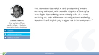 www.mikogo.com
Atri Chatterjee
Chief Marketing Officer,
Act-On Software - Marketing
Automation for the Real World
“This year we will see a shift in sales’ perception of modern
marketing techniques, with the wider adoption of front-office
technologies like marketing automation by sales. As a result,
marketing and sales will become more aligned and marketing
departments will begin to play a bigger role in the sales process.”
LinkedIn
twitter.com/atrichatt
www.act-on.com
 
