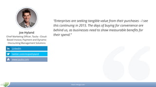 www.mikogo.com
Joe Hyland
Chief Marketing Officer, Taulia - Cloud-
Based Invoice, Payment and Dynamic
Discounting Management Solutions
“Enterprises are seeking tangible value from their purchases - I see
this continuing in 2015. The days of buying for convenience are
behind us, as businesses need to show measurable benefits for
their spend.”
LinkedIn
twitter.com/mojoehyland
www.taulia.com
 