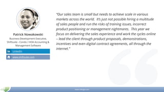 www.mikogo.com
Patrick Nowakowski
Business Development Executive,
Shiftsuite - Condo / HOA Accounting &
Management Software
“Our sales team is small but needs to achieve scale in various
markets across the world. It’s just not possible hiring a multitude
of sales people and run the risks of training issues, incorrect
product positioning or management nightmares. This year we
focus on delivering the sales experience and work the cycles online
– lead the client through product proposals, demonstrations,
incentives and even digital contract agreements, all through the
internet.”
LinkedIn
www.shiftsuite.com
 