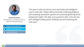 www.mikogo.com
Daniel Kushner
CEO, Oktopost - The Platform built for
B2B Social Media Marketing
“This year in sales, we will see more social data and intelligence
used in sales calls. Today's B2B social media marketing platforms
and marketing automation systems are constantly gathering online
behavioral insights. This data, once pushed to sales, arms the reps
with intelligent talking points, building trust and shortening the
sales cycle.”
linkedin.com/in/dkushner
twitter.com/danielkushner
www.oktopost.com
 