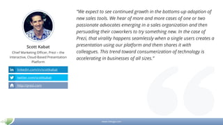 www.mikogo.com
Scott Kabat
Chief Marketing Officer, Prezi – the
Interactive, Cloud-Based Presentation
Platform
“We expect to see continued growth in the bottoms-up adoption of
new sales tools. We hear of more and more cases of one or two
passionate advocates emerging in a sales organization and then
persuading their coworkers to try something new. In the case of
Prezi, that virality happens seamlessly when a single users creates a
presentation using our platform and them shares it with
colleagues. This trend toward consumerization of technology is
accelerating in businesses of all sizes.”
linkedin.com/in/scottkabat
twitter.com/scottkabat
http://prezi.com
 