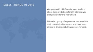SALES TRENDS IN 2015
We spoke with 14 influential sales leaders
about their predictions for 2015 to help you
best prepare for the year ahead.
This select group of experts are renowned for
their repeated sales success and have been
pivotal in driving global businesses forward.
 