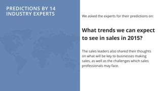 PREDICTIONS BY 14
INDUSTRY EXPERTS We asked the experts for their predictions on:
What trends we can expect
to see in sales in 2015?
The sales leaders also shared their thoughts
on what will be key to businesses making
sales, as well as the challenges which sales
professionals may face.
 