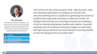 www.mikogo.com
Dan McDade
President and CEO of PointClear, LLC.
Named one of the 50 most influential
people in sales lead management for
the last five consecutive years (Sales
Lead Management Association)
“2015 will be the Year of Nurturing for Profit - After five years, sales
and marketing organizations are waking up to the fact that
inbound marketing alone is insufficient in generating the number of
qualified sales ready leads necessary to make their number. An
intelligent blend of inbound, nurturing and outbound marketing is
critical to creating and growing a healthy sales pipeline. Successful
companies will use predictive marketing strategies to reveal leads
with high revenue potential and invest heavily in nurturing activities
to drive the buying process to a fruitful close.”
LinkedIn
twitter.com/dandade
www.pointclear.com
 
