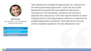 www.mikogo.com
Kyle Porter
CEO, SalesLoft – Sales Development
Prospect & Automation
“Sales development emerged strongly last year as a vital piece of
the revenue generating organization. In fact, the rise of sales
development represents the most significant sales process
improvement in the last decade. Companies will continue to
specialize their sales forces in 2015 and reap the rewards of a team
totally focused on converting prospects (inbound or outbound) into
qualified appointments and demos. We'll help them as the only
creator of software specific for the sales development role.”
linkedin.com/in/kyleporter
twitter.com/kyleporter
www.salesloft.com
 