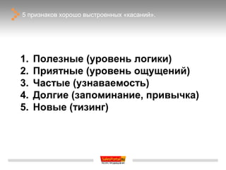 5 признаков хорошо выстроенных «касаний».




1.   Полезные (уровень логики)
2.   Приятные (уровень ощущений)
3.   Частые (узнаваемость)
4.   Долгие (запоминание, привычка)
5.   Новые (тизинг)
 