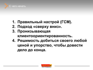 С чего начать




  1. Правильный настрой (ГСМ).
  2. Подход «сверху вниз».
  3. Пронизывающая
     клиентоориентированность.
  4. Решимость добиться своего любой
     ценой и упорство, чтобы довести
     дело до конца.
 