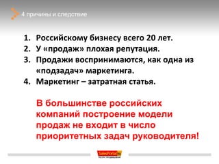 4 причины и следствие



1. Российскому бизнесу всего 20 лет.
2. У «продаж» плохая репутация.
3. Продажи воспринимаются, как одна из
   «подзадач» маркетинга.
4. Маркетинг – затратная статья.

    В большинстве российских
    компаний построение модели
    продаж не входит в число
    приоритетных задач руководителя!
 