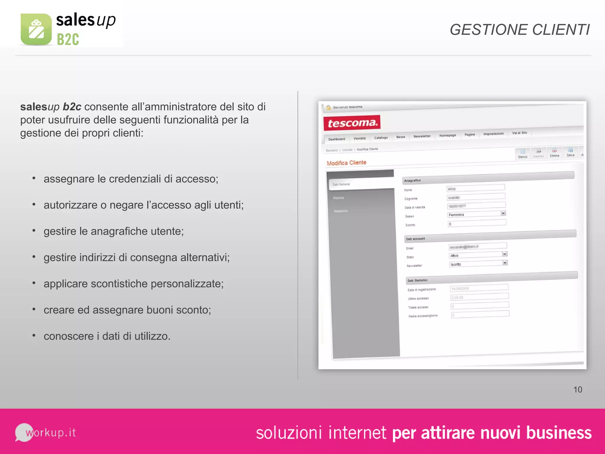 sales up  b2c  consente all’amministratore del sito di poter usufruire delle seguenti funzionalità per la gestione dei propri clienti: assegnare le credenziali di accesso; autorizzare o negare l’accesso agli utenti; gestire le anagrafiche utente; gestire indirizzi di consegna alternativi; applicare scontistiche personalizzate; creare ed assegnare buoni sconto; conoscere i dati di utilizzo. GESTIONE CLIENTI 