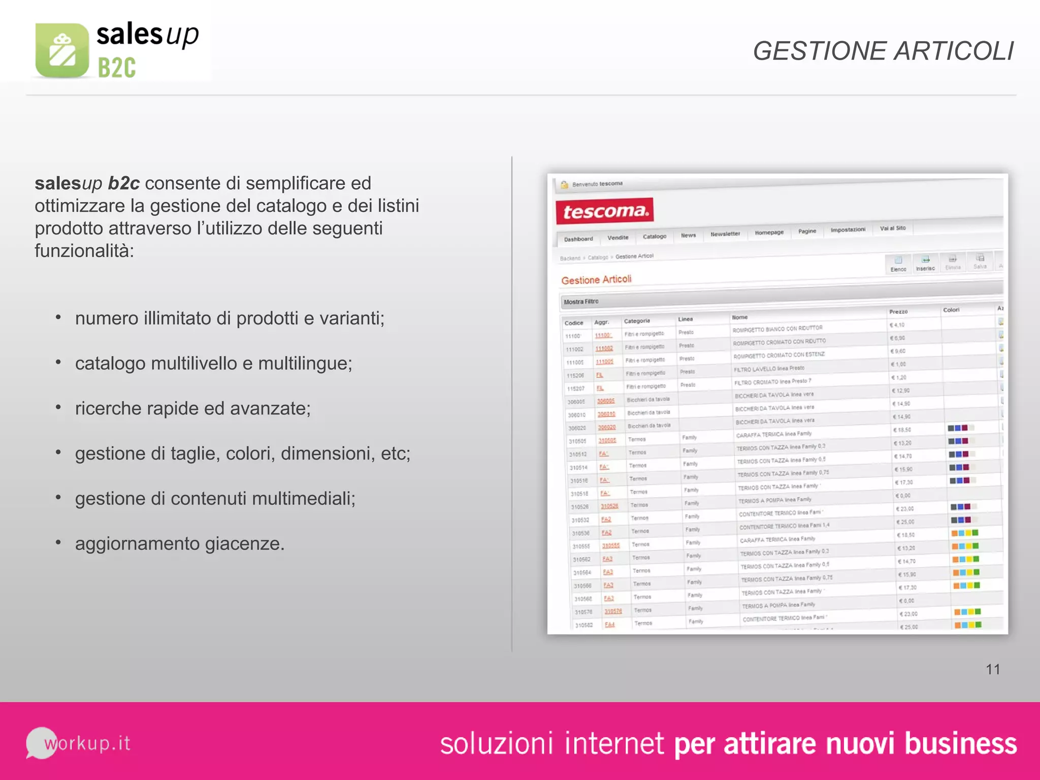 sales up  b2c  consente di semplificare ed ottimizzare la gestione del catalogo e dei listini prodotto attraverso l’utilizzo delle seguenti funzionalità: numero illimitato di prodotti e varianti; catalogo multilivello e multilingue; ricerche rapide ed avanzate; gestione di taglie, colori, dimensioni, etc; gestione di contenuti multimediali; aggiornamento giacenze. GESTIONE ARTICOLI 
