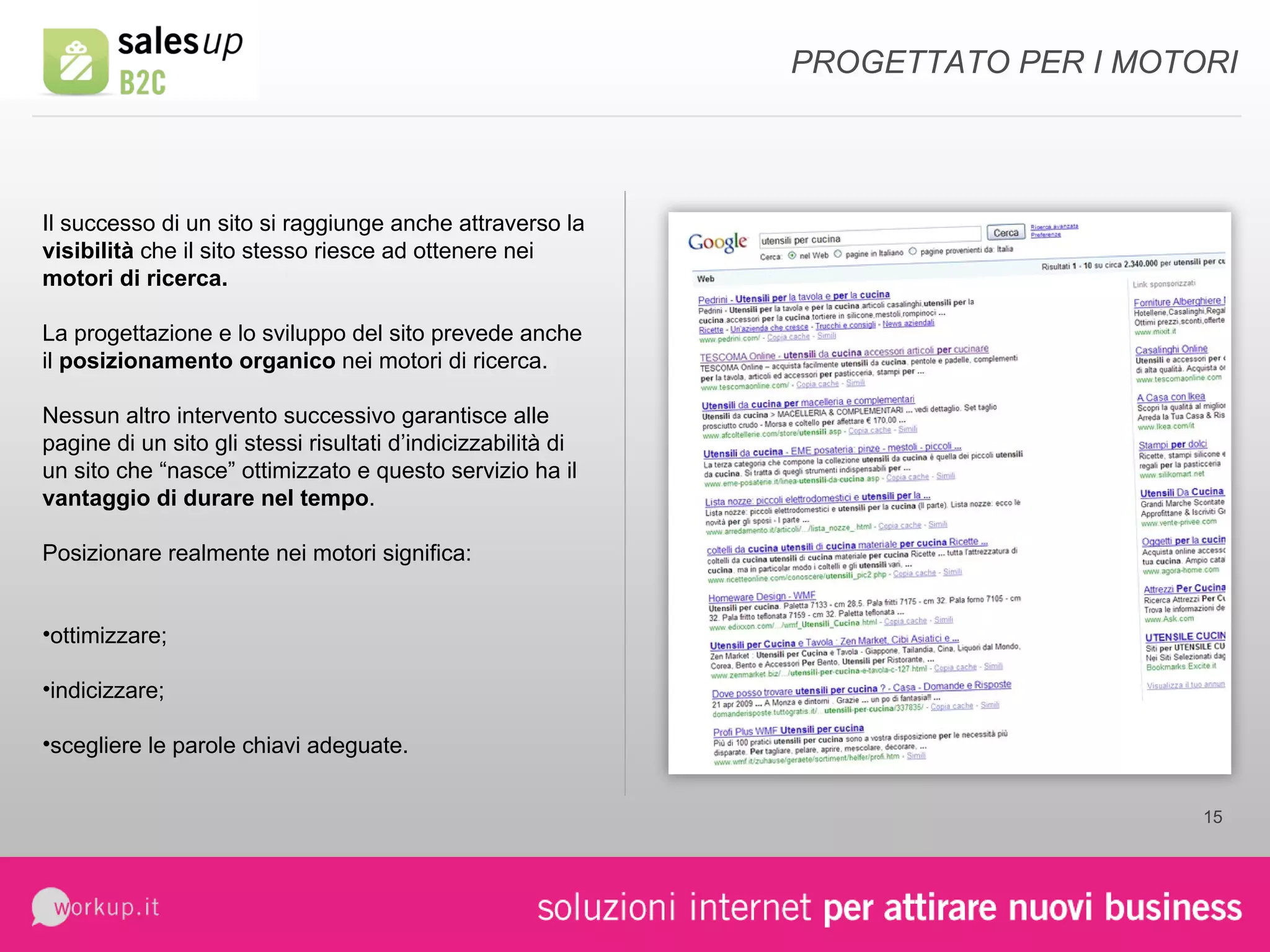 PROGETTATO PER I MOTORI Il successo di un sito si raggiunge anche attraverso la  visibilità  che il sito stesso riesce ad ottenere nei  motori di ricerca.   La progettazione e lo sviluppo del sito prevede anche   il  posizionamento organico  nei motori di ricerca.   Nessun altro intervento successivo garantisce alle pagine di un sito gli stessi risultati d’indicizzabilità di un sito che “nasce” ottimizzato e questo servizio ha il  vantaggio di durare nel tempo .    Posizionare realmente nei motori significa: ottimizzare; indicizzare; scegliere le parole chiavi adeguate. 