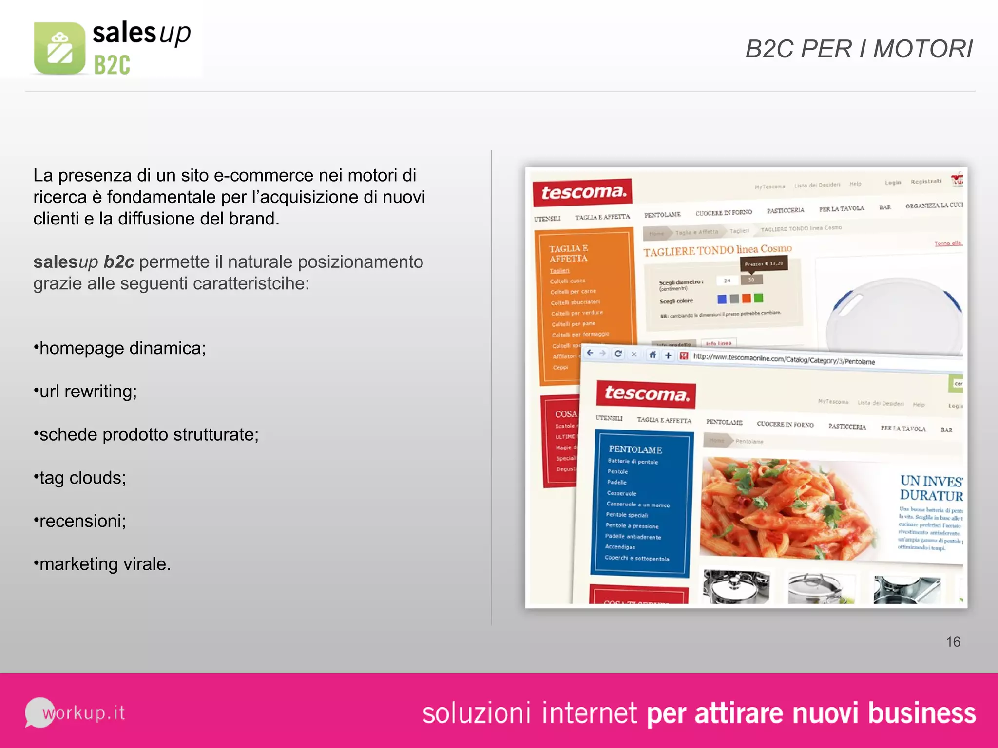 B2C PER I MOTORI La presenza di un sito e-commerce nei motori di ricerca è fondamentale per l’acquisizione di nuovi clienti e la diffusione del brand. sales up  b2c  permette il naturale posizionamento grazie alle seguenti caratteristcihe: homepage dinamica; url rewriting; schede prodotto strutturate; tag clouds; recensioni; marketing virale. 