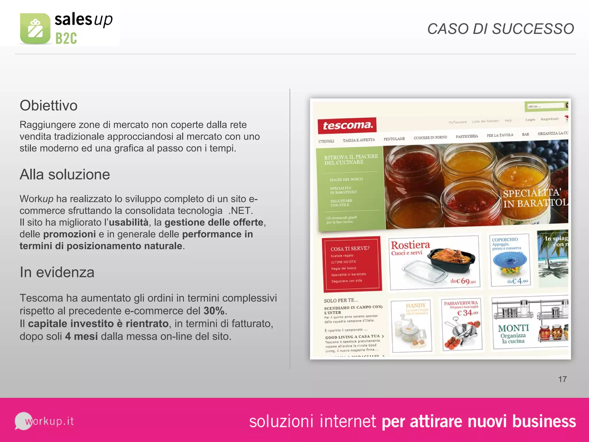 CASO DI SUCCESSO Work up  ha realizzato lo sviluppo completo di un sito e-commerce sfruttando la consolidata tecnologia  .NET. Il sito ha migliorato l’ usabilità , la  gestione delle offerte , delle  promozioni  e in generale delle  performance in termini di posizionamento naturale . Obiettivo Alla soluzione Raggiungere zone di mercato non coperte dalla rete vendita tradizionale approcciandosi al mercato con uno stile moderno ed una grafica al passo con i tempi. In evidenza Tescoma ha aumentato gli ordini in termini complessivi rispetto al precedente e-commerce del  30% . Il  capitale investito è rientrato , in termini di fatturato, dopo soli  4 mesi  dalla messa on-line del sito. 