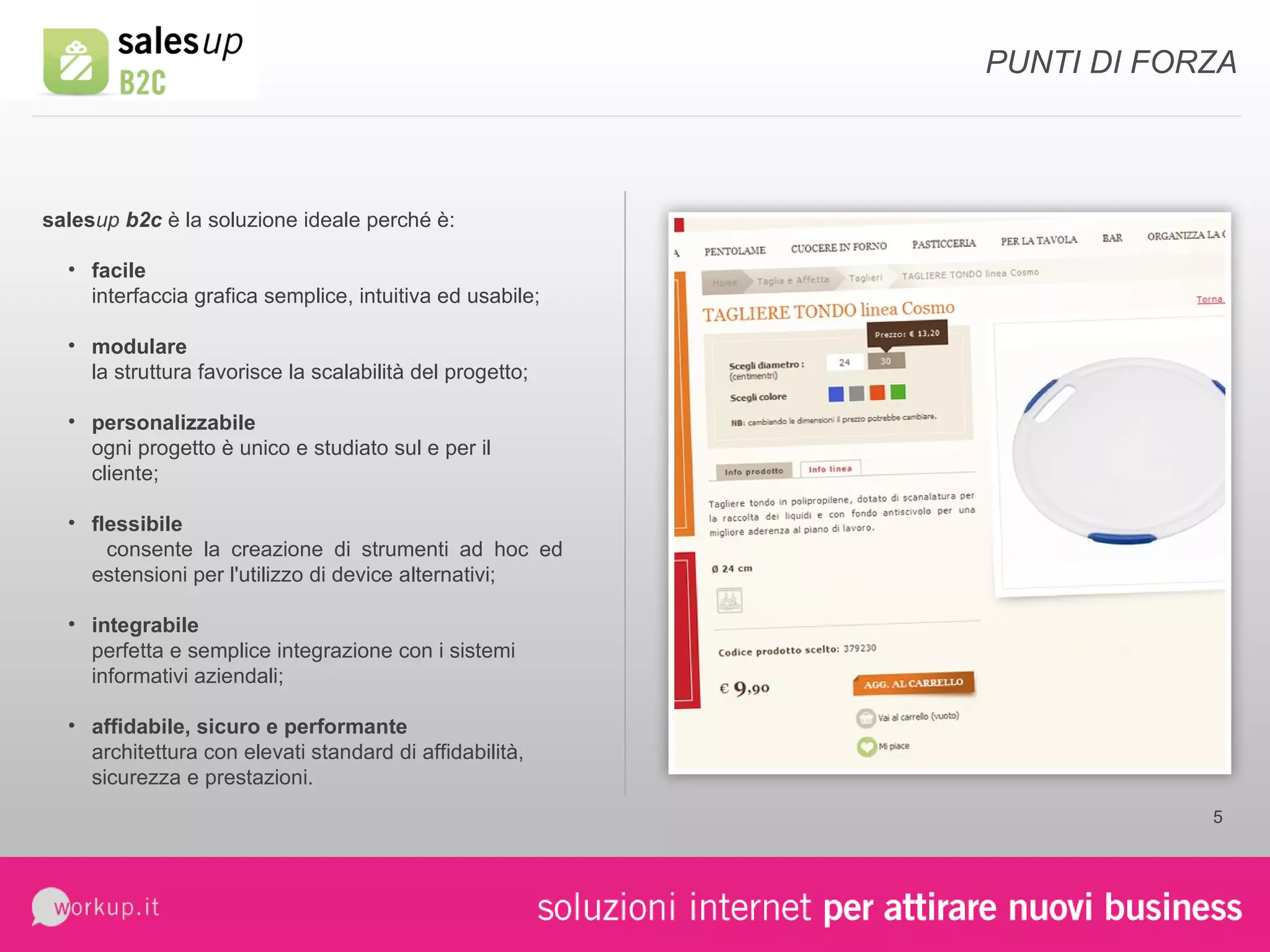 sales up  b2c  è la soluzione ideale perché è: facile interfaccia grafica semplice, intuitiva ed usabile; modulare la struttura favorisce la scalabilità del progetto; personalizzabile ogni progetto è unico e studiato sul e per il cliente; flessibile  consente la creazione di strumenti ad hoc ed estensioni per l'utilizzo di device alternativi; integrabile   perfetta e semplice integrazione con i sistemi informativi aziendali; affidabile, sicuro e performante   architettura con elevati standard di affidabilità, sicurezza e prestazioni. PUNTI DI FORZA 