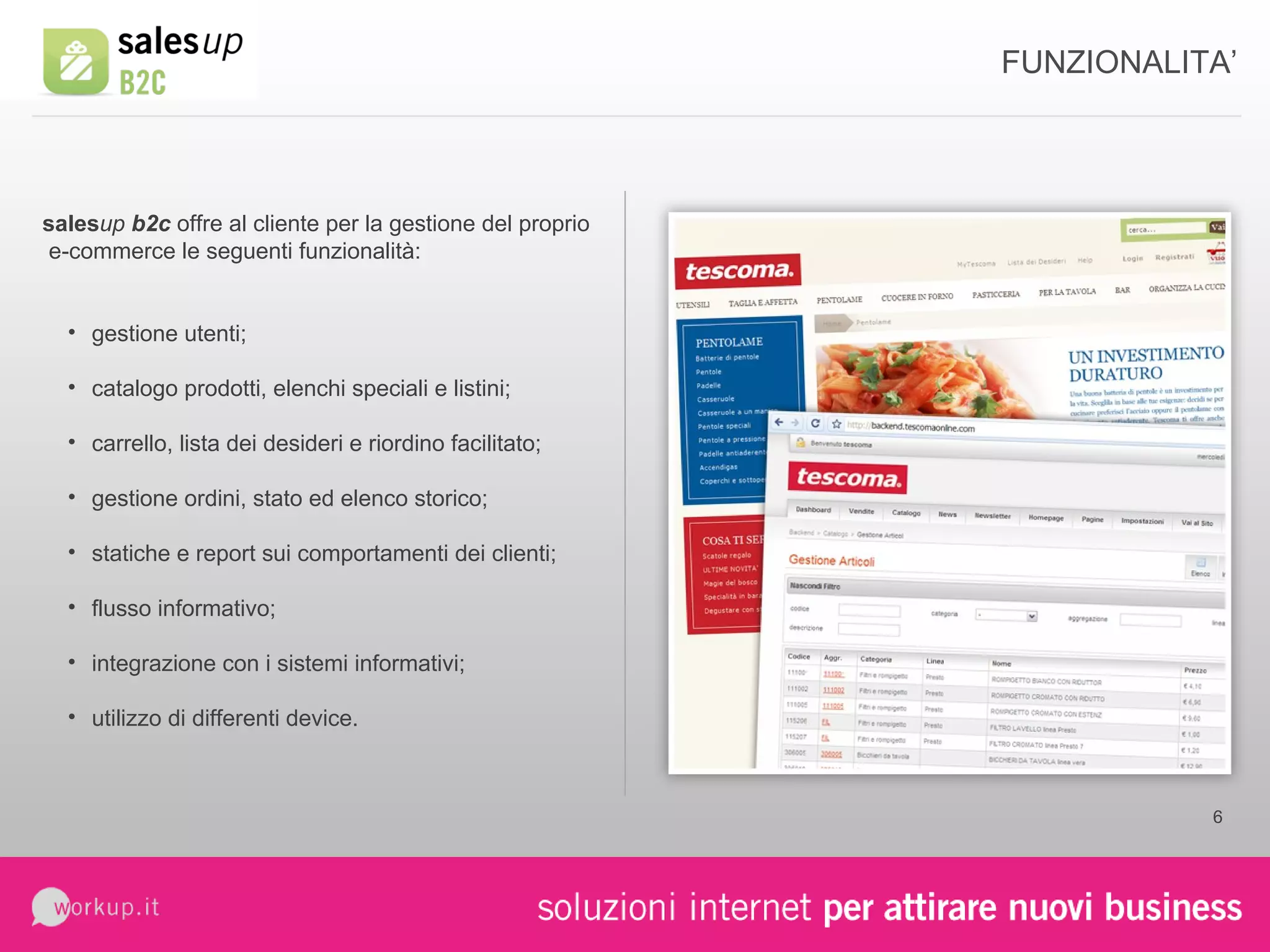 FUNZIONALITA’ sales up  b2c  offre al cliente per la gestione del proprio  e-commerce le seguenti funzionalità: gestione utenti; catalogo prodotti, elenchi speciali e listini; carrello, lista dei desideri e riordino facilitato; gestione ordini, stato ed elenco storico; statiche e report sui comportamenti dei clienti; flusso informativo; integrazione con i sistemi informativi; utilizzo di differenti device. 
