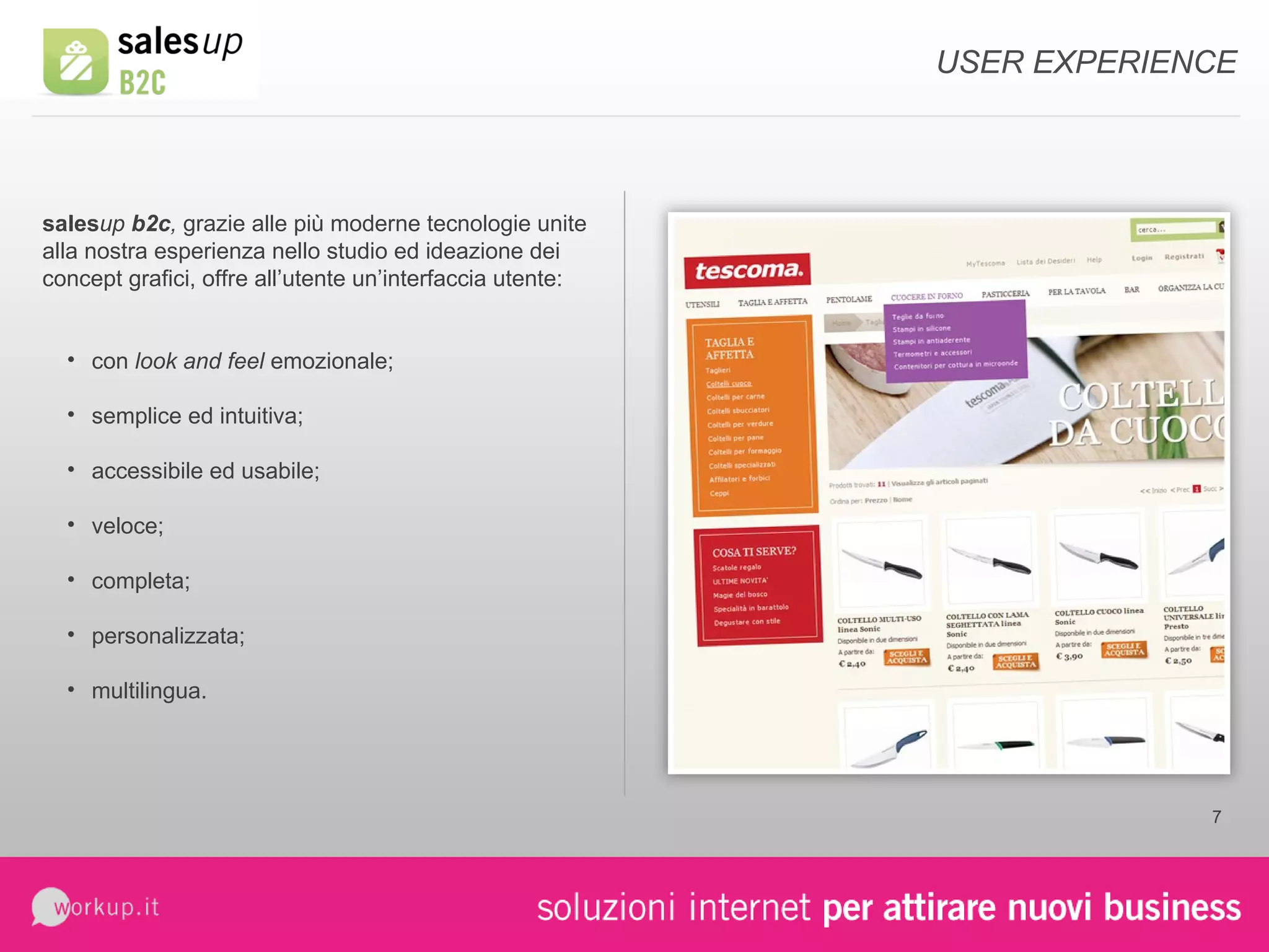 USER EXPERIENCE sales up  b2c ,   grazie alle più moderne tecnologie unite alla nostra esperienza nello studio ed ideazione dei concept grafici, offre all’utente un’interfaccia utente: con  look and feel  emozionale; semplice ed intuitiva; accessibile ed usabile; veloce; completa; personalizzata; multilingua. 