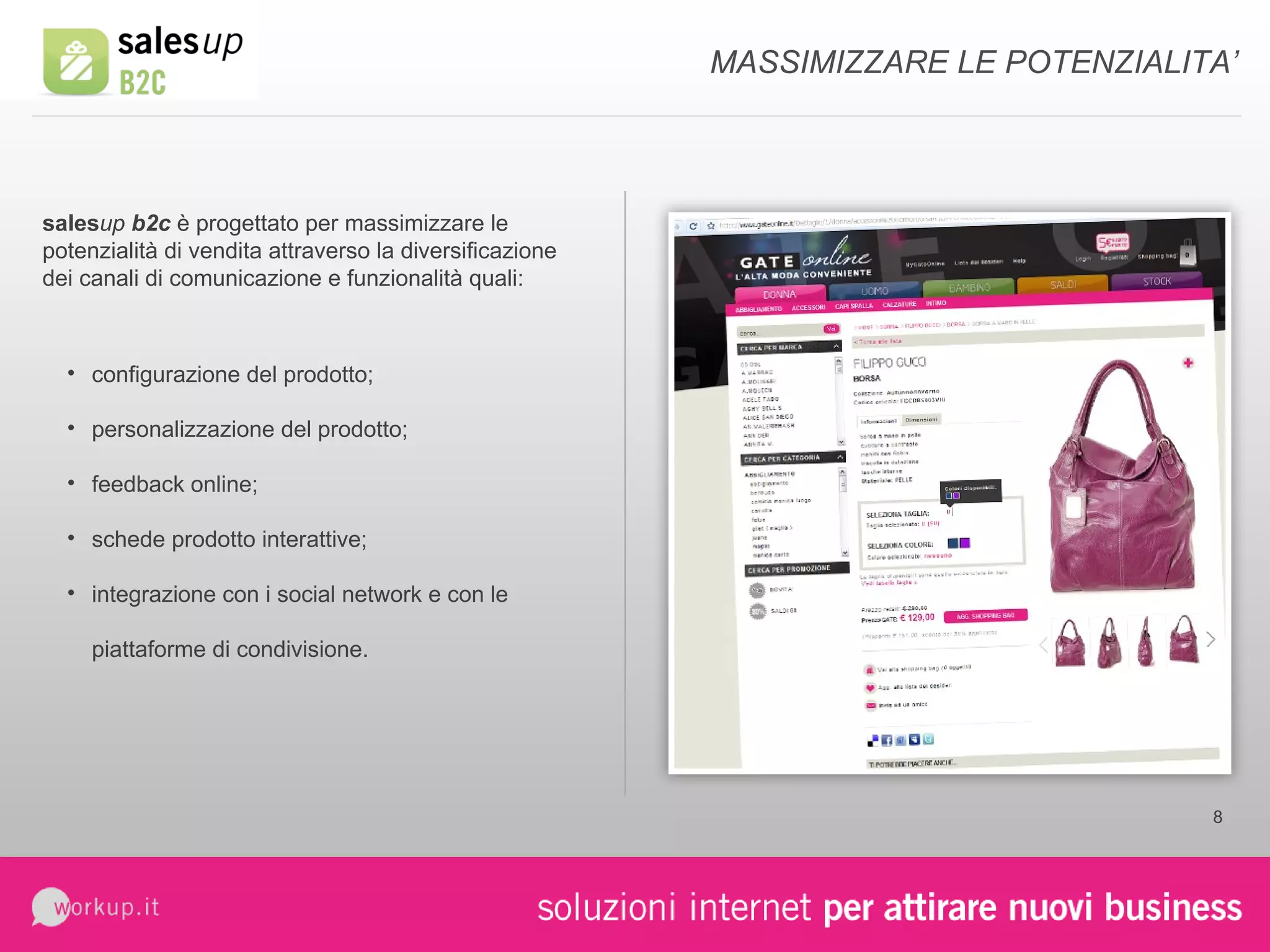 MASSIMIZZARE LE POTENZIALITA’ sales up  b2c  è progettato per massimizzare le potenzialità di vendita attraverso la diversificazione dei canali di comunicazione e funzionalità quali: configurazione del prodotto; personalizzazione del prodotto; feedback online; schede prodotto interattive; integrazione con i social network e con le piattaforme di condivisione. 