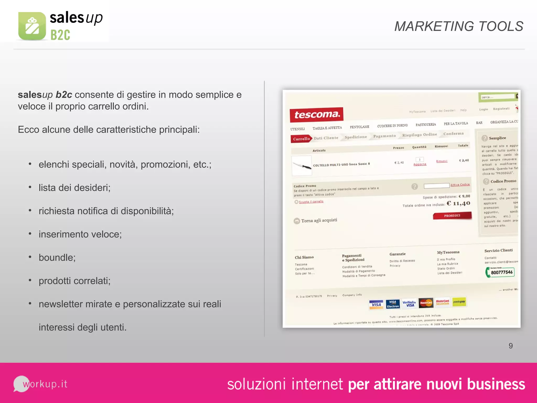 sales up  b2c  consente di gestire in modo semplice e veloce il proprio carrello ordini. Ecco alcune delle caratteristiche principali: elenchi speciali, novità, promozioni, etc.; lista dei desideri; richiesta notifica di disponibilità; inserimento veloce; boundle; prodotti correlati; newsletter mirate e personalizzate sui reali interessi degli utenti. MARKETING TOOLS 