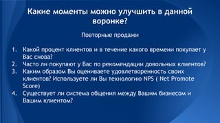 Повторные продажи
1. Какой процент клиентов и в течение какого времени покупает у
Вас снова?
2. Часто ли покупают у Вас по рекомендации довольных клиентов?
3. Каким образом Вы оцениваете удовлетворенность своих
клиентов? Используете ли Вы технологию NPS ( Net Promote
Score)
4. Существует ли система общения между Вашим бизнесом и
Вашим клиентом?
Какие моменты можно улучшить в данной
воронке?
 