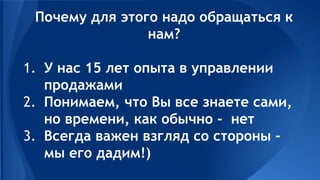 Почему для этого надо обращаться к
нам?
1. У нас 15 лет опыта в управлении
продажами
2. Понимаем, что Вы все знаете сами,
но времени, как обычно - нет
3. Всегда важен взгляд со стороны -
мы его дадим!)
 