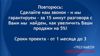 Повторюсь:
Сделайте нам звонок - и мы
гарантируем - за 15 минут разговора с
Вами мы найдем, как увеличить Ваши
продажи на 5%!
Сроки проекта - от 1 месяца до 3
+79221668259
ilrebrov@gmail.com
 
