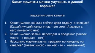 Маркетинговые каналы
1. Какие именно каналы сейчас дают отдачу в заявках?
(Самый лучший канал у нас - вот этот! А заявок с
него почему-то нет)
2. Какие именно заявки переходят в продажи? (заявок
много - а продаж - нет)
3. Насколько маржинальны продажи по каждому из
каналов? (заявок много - но чек - то - маленький!)
Какие моменты можно улучшить в данной
воронке?
 