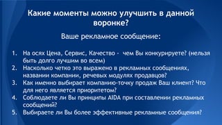 Ваше рекламное сообщение:
1. На осях Цена, Сервис, Качество - чем Вы конкурируете? (нельзя
быть долго лучшим во всем)
2. Насколько четко это выражено в рекламных сообщениях,
названии компании, речевых модулях продавцов?
3. Как именно выбирает компанию-точку продаж Ваш клиент? Что
для него является приоритетом?
4. Соблюдаете ли Вы принципы AIDA при составлении рекламных
сообщений?
5. Выбираете ли Вы более эффективные рекламные сообщения?
Какие моменты можно улучшить в данной
воронке?
 