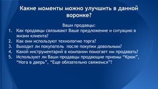 Ваши продавцы:
1. Как продавцы связывают Ваше предложение и ситуацию в
жизни клиента?
2. Как они используют технологию торга?
3. Выходит ли покупатель после покупки довольным?
4. Какой инструментарий в компании помогает им продавать?
5. Используют ли Ваши продавцы продающие приемы “Крюк”,
“Нога в дверь”, “Еще обязательно свяжемся”?
Какие моменты можно улучшить в данной
воронке?
 