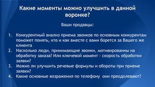 Ваши продавцы:
1. Конкурентный анализ приема звонков по основным конкурентам
поможет понять, кто и как вместе с вами борется за Вашего же
клиента
2. Насколько люди, принимающие звонки, мотивированны на
обработку заказа? Или ключевой момент - скорость обработки
заявки?
3. Можно ли улучшить речевые формулы и обороты при приеме
заявки?
4. Какие основные возражения по телефону они преодолевают?
Какие моменты можно улучшить в данной
воронке?
 
