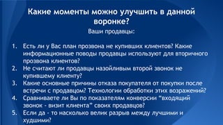 Ваши продавцы:
1. Есть ли у Вас план прозвона не купивших клиентов? Какие
информационные поводы продавцы используют для вторичного
прозвона клиентов?
2. Не считают ли продавцы назойливым второй звонок не
купившему клиенту?
3. Какие основные причины отказа покупателя от покупки после
встречи с продавцом? Технологии обработки этих возражений?
4. Сравниваете ли Вы по показателям конверсии “входящий
звонок - визит клиента” своих продавцов?
5. Если да - то насколько велик разрыв между лучшими и
худшими?
Какие моменты можно улучшить в данной
воронке?
 