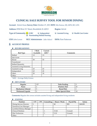 CLINICAL SALE SURVEY TOOL FOR SENIOR DINING
Account : British Home Survey Date: October 4th, 2011 RDN: Mia Siomos, MS, MPH, RD, LDN

Address: 8700 West 31st Street, Brookfield, IL 60513                  Region: McFall

Type of Community:  CCRC            Independent                      Assisted Living       Health Care Center
                        Freestanding Skilled Nursing

CEO: John Larson       HCC Administrator : Julie Aducci               DON: Pam Patterson

§   ACCOUNT PROFILE

     BED BREAKDOWN
                                   # Beds           Current
            Bed Type             Available            ADC*                             Comments
    Skilled                      13                13
    Sub-Acute
    Rehab                        59                53
    Transitional
    Skilled Dementia
    Assisted Living Dementia
    Assisted Living              65                65
    Independent                  65                45
    Other                        20                18
    Other
    *ADC – Average Daily Census

     DIET CENSUS
              Regular                 137                                Tube Feeding             2
               Puree                  2                                  Diabetic Diet            25
         Mechanical Altered           5                                   Renal Diet              1
         Thickened Liquids            2                                Other Special Diets        10

    Comments: Regular diet census includes assisted living and independent living residents

     STAFFING
              Position           # FT       # PT        Consulting    Hours / Week      Payroll By         Salary
    Dining Service Director      1                                   40                BH              $48,000
    Nutrition Care Manager
    Certified Dietary Manager
    Clinical Dietitian                                  1            15-20             Consult
    Diet Technician                                     1            5-10              Consult
    Other



                                                              1
 