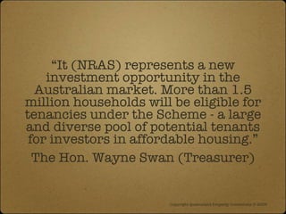 “ It (NRAS) represents a new investment opportunity in the Australian market. More than 1.5 million households will be eligible for tenancies under the Scheme - a large and diverse pool of potential tenants for investors in affordable housing.” The Hon. Wayne Swan (Treasurer) Copyright Queensland Property Investment © 2009   