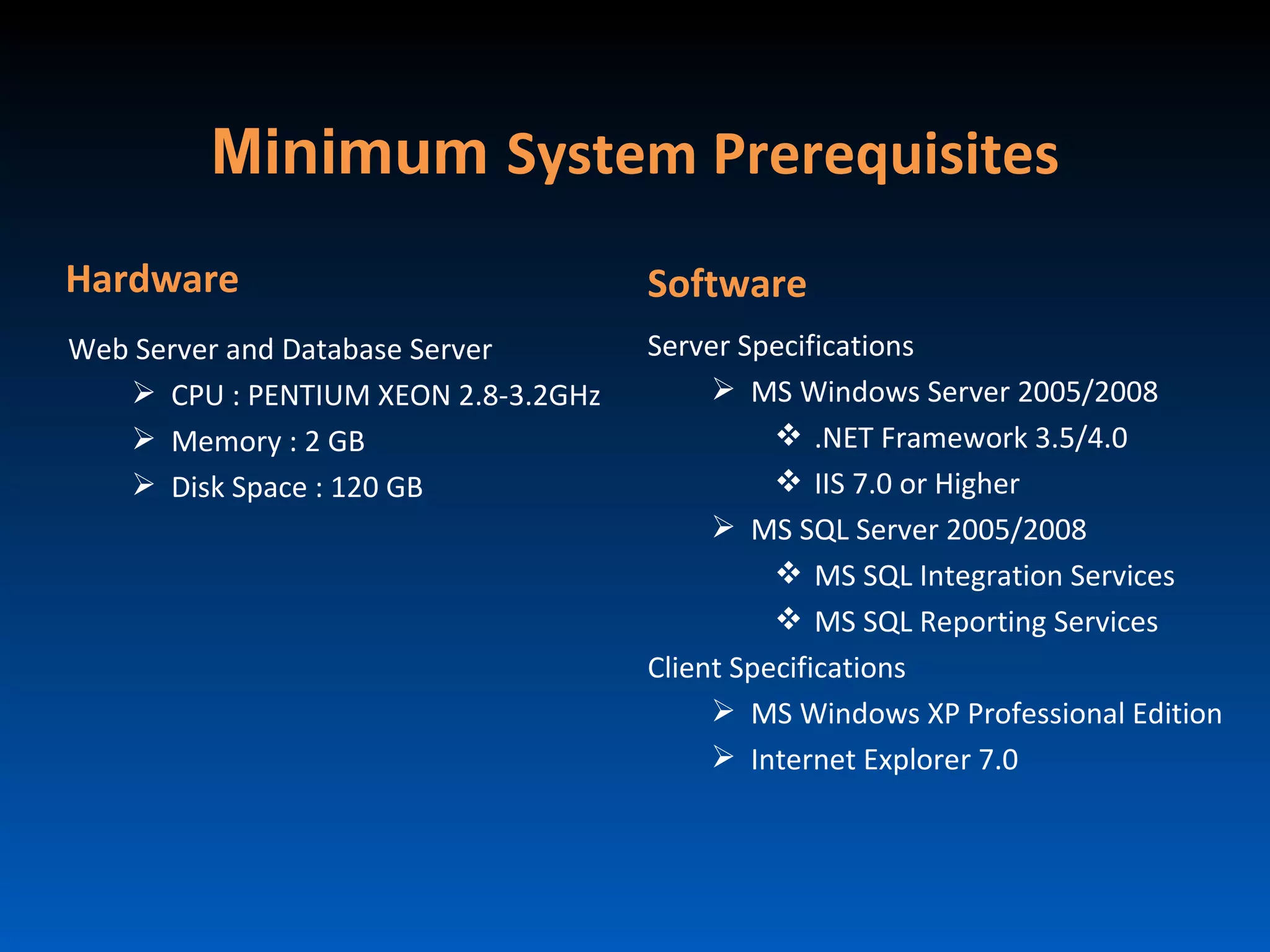 Minimum System Prerequisites
Hardware                             Software
Web Server and Database Server       Server Specifications
    CPU : PENTIUM XEON 2.8-3.2GHz         MS Windows Server 2005/2008
    Memory : 2 GB                              .NET Framework 3.5/4.0
    Disk Space : 120 GB                        IIS 7.0 or Higher
                                           MS SQL Server 2005/2008
                                                MS SQL Integration Services
                                                MS SQL Reporting Services
                                     Client Specifications
                                           MS Windows XP Professional Edition
                                           Internet Explorer 7.0
 