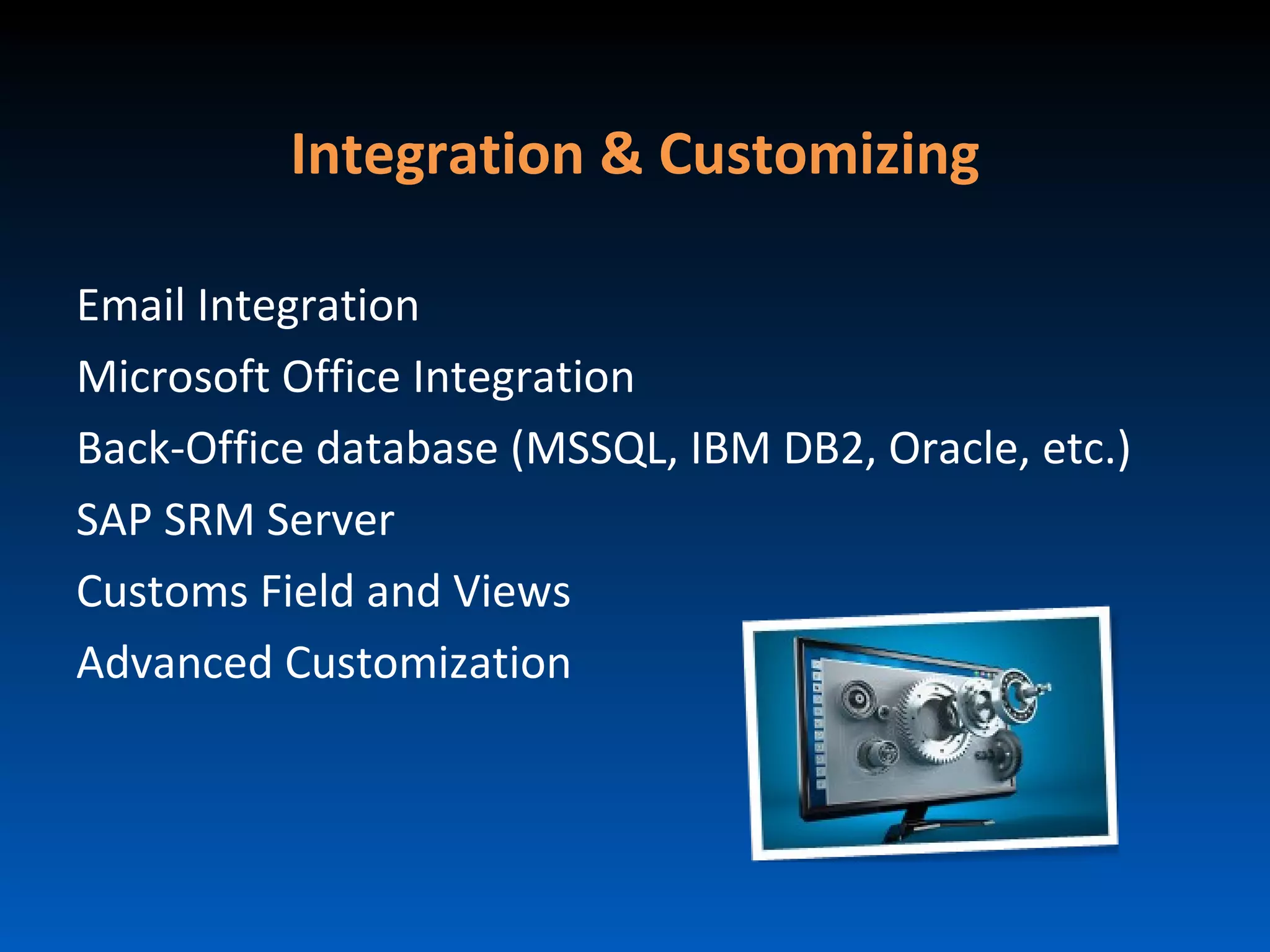 Integration & Customizing

Email Integration
Microsoft Office Integration
Back-Office database (MSSQL, IBM DB2, Oracle, etc.)
SAP SRM Server
Customs Field and Views
Advanced Customization
 