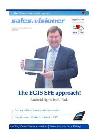 the Pharmacentric white paper


 sales.visioner                                                Supported by


 English edition Volume 3
 Q2 2012




        The EGIS SFE approach!
                       Android fights back iPad.


    Free way of Doctor Meetings. We have tested it.


    Greg Zurnamer: What to do different in 2012?



AMGEN/Watson Pharma Acquisitions        Accessories: Your fancy iPad rep
 