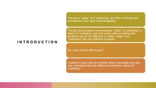 I N T R O D U C T I O N
The terms “sales” and “marketing” are often confused and
sometimes, even used interchangeably
Though during casual conversations, “sales” is substituted in
place of “marketing” and vice versa, without making the
sentence sound too different; in reality, “sales” and
“marketing” are very different activities
So, what are the differences?
Insellers is back with yet another blog to elucidate and help
you understand the key differences between sales and
marketing!
 