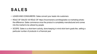 S A L E S
• LEADS AND CONSUMERS: Sales convert your leads into customers
• ROLE OF SALES VS ROLE OF https://inconnectors.com/blog/sales-vs-marketing-whats-
the-difference: Sales commence once the product is completely manufactured and comes
into the market to be utilized by people
• SCOPE: Sales is a short-term activity, done keeping in mind short term goals like, selling a
particular number of products in a financial year
 