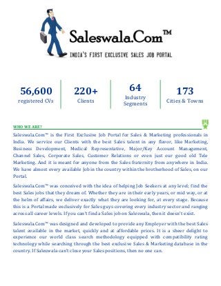 56,600 registered CVs 
220+ 
Clients 
64 
Industry Segments 
173 
Cities & Towns 
WHO WE ARE? 
Saleswala.Com™ is the First Exclusive Job Portal for Sales & Marketing professionals in India. We service our Clients with the best Sales talent in any flavor, like Marketing, Business Development, Medical Representative, Major/Key Account Management, Channel Sales, Corporate Sales, Customer Relations or even just our good old Tele Marketing. And it is meant for anyone from the Sales fraternity from anywhere in India. We have almost every available Job in the country within the brotherhood of Sales, on our Portal. 
Saleswala.Com™ was conceived with the idea of helping Job Seekers at any level; find the best Sales jobs that they dream of. Whether they are in their early years, or mid way, or at the helm of affairs, we deliver exactly what they are looking for, at every stage. Because this is a Portal made exclusively for Sales guys covering every industry sector and ranging across all career levels. If you can’t find a Sales job on Saleswala, then it doesn’t exist. 
Saleswala.Com™ was designed and developed to provide any Employer with the best Sales talent available in the market, quickly and at affordable prices. It is a sheer delight to experience our world class search methodology equipped with compatibility rating technology while searching through the best exclusive Sales & Marketing database in the country. If Saleswala can’t close your Sales positions, then no one can. 
 