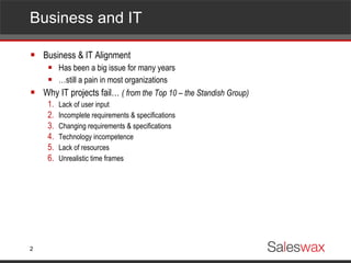 Business and IT Business & IT Alignment Has been a big issue for many years … still a pain in most organizations Why IT projects fail…  ( from the Top 10 – the Standish Group) Lack of user input Incomplete requirements & specifications Changing requirements & specifications Technology incompetence Lack of resources Unrealistic time frames 
